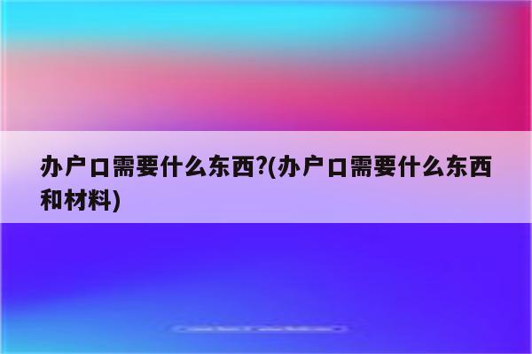 办户口需要什么东西?(办户口需要什么东西和材料)