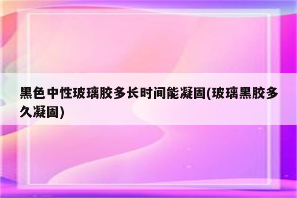 黑色中性玻璃胶多长时间能凝固(玻璃黑胶多久凝固)