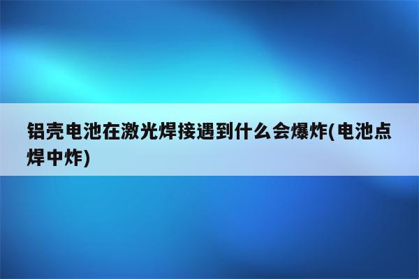 铝壳电池在激光焊接遇到什么会爆炸(电池点焊中炸)