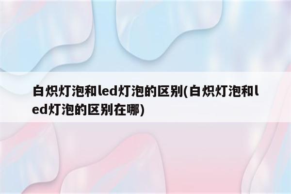 白炽灯泡和led灯泡的区别(白炽灯泡和led灯泡的区别在哪)