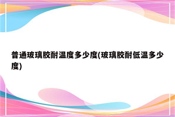 普通玻璃胶耐温度多少度(玻璃胶耐低温多少度)