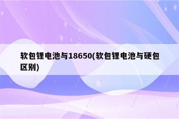 软包锂电池与18650(软包锂电池与硬包区别)