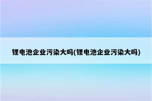 锂电池企业污染大吗(锂电池企业污染大吗)