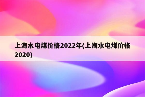 上海水电煤价格2022年(上海水电煤价格2020)