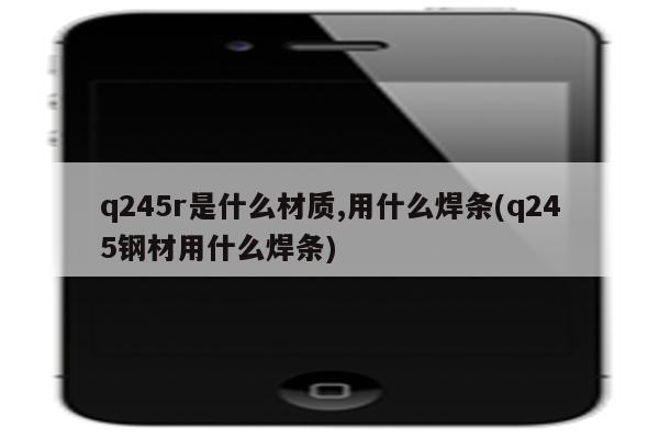 q245r是什么材质,用什么焊条(q245钢材用什么焊条)