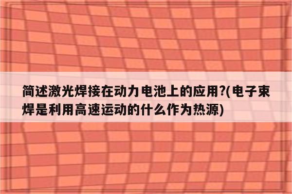 简述激光焊接在动力电池上的应用?(电子束焊是利用高速运动的什么作为热源)