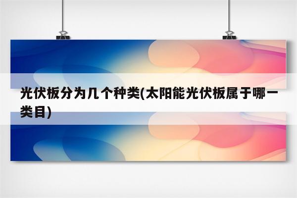 光伏板分为几个种类(太阳能光伏板属于哪一类目)