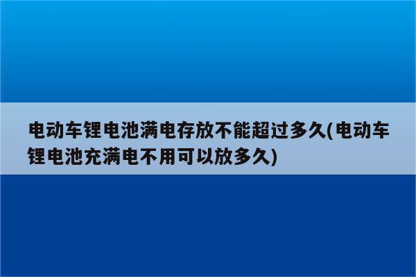 电动车锂电池满电存放不能超过多久(电动车锂电池充满电不用可以放多久)