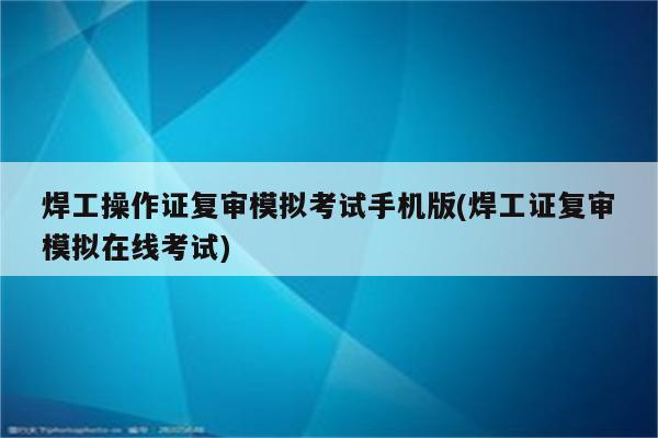 焊工操作证复审模拟考试手机版(焊工证复审模拟在线考试)