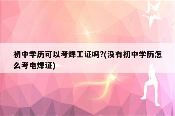 初中学历可以考焊工证吗?(没有初中学历怎么考电焊证)