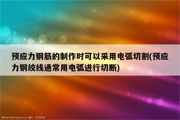 预应力钢筋的制作时可以采用电弧切割(预应力钢绞线通常用电弧进行切断)