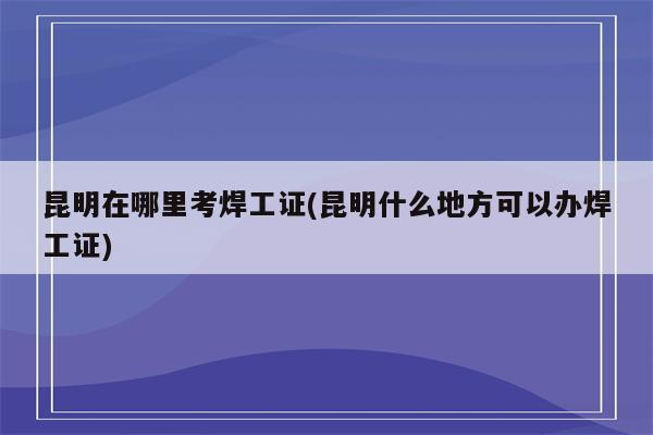 昆明在哪里考焊工证(昆明什么地方可以办焊工证)