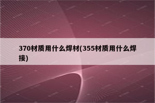 370材质用什么焊材(355材质用什么焊接)