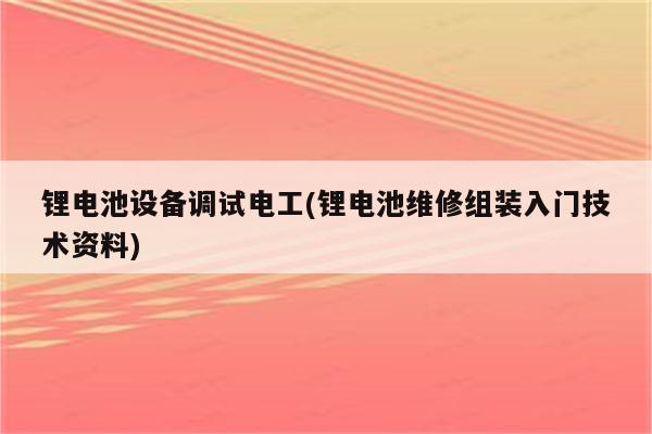 锂电池设备调试电工(锂电池维修组装入门技术资料)