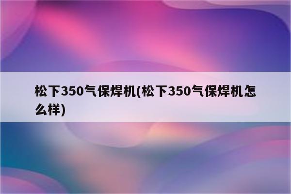 松下350气保焊机(松下350气保焊机怎么样)