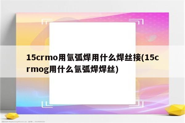 15crmo用氩弧焊用什么焊丝接(15crmog用什么氩弧焊焊丝)