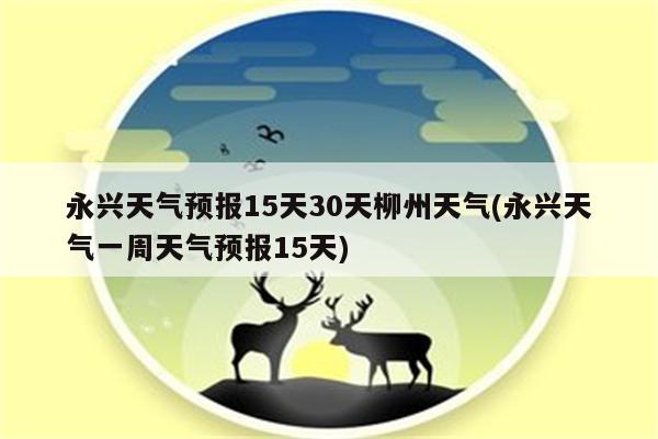 永兴天气预报15天30天柳州天气(永兴天气一周天气预报15天)