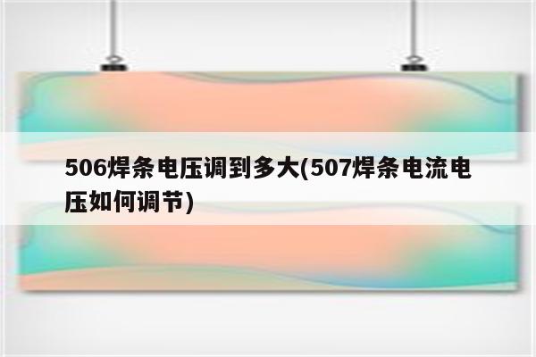 506焊条电压调到多大(507焊条电流电压如何调节)