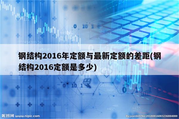 钢结构2016年定额与最新定额的差距(钢结构2016定额是多少)