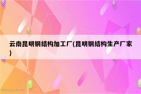 云南昆明钢结构加工厂(昆明钢结构生产厂家)