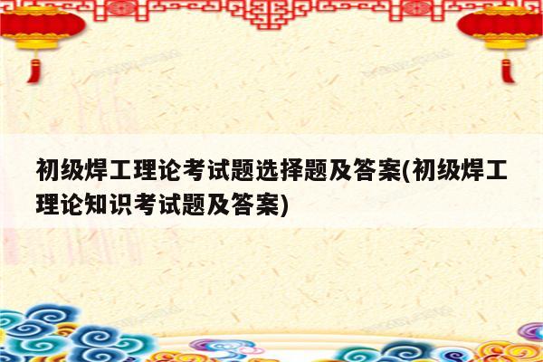 初级焊工理论考试题选择题及答案(初级焊工理论知识考试题及答案)