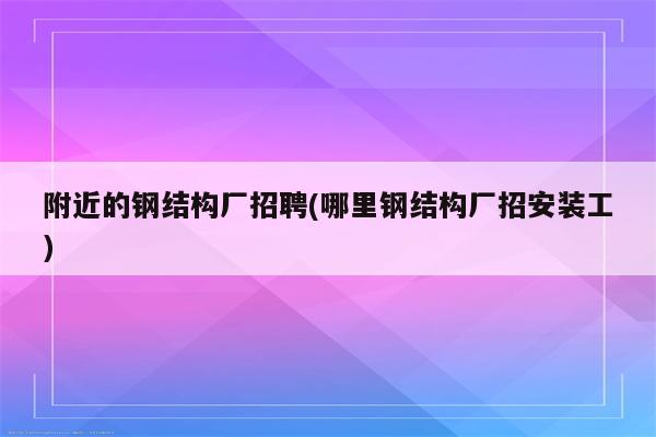 附近的钢结构厂招聘(哪里钢结构厂招安装工)