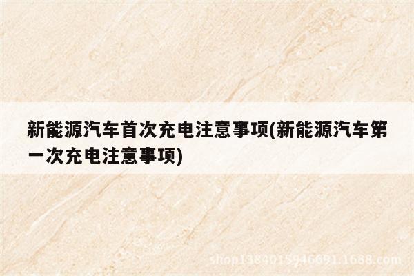 新能源汽车首次充电注意事项(新能源汽车第一次充电注意事项)