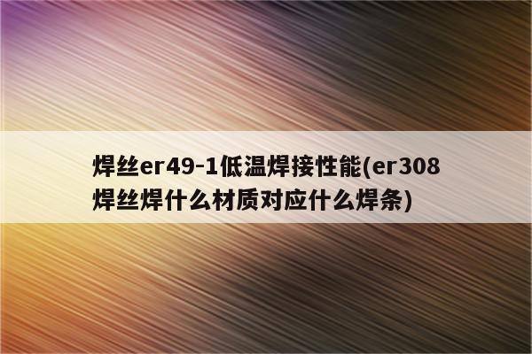 焊丝er49-1低温焊接性能(er308焊丝焊什么材质对应什么焊条)