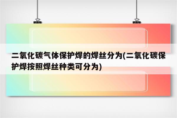 二氧化碳气体保护焊的焊丝分为(二氧化碳保护焊按照焊丝种类可分为)