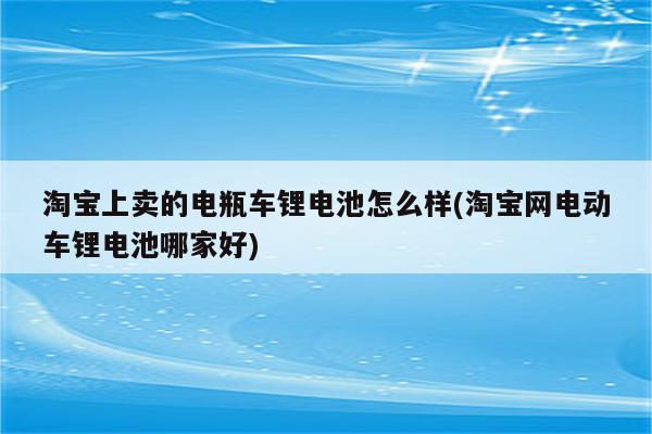 淘宝上卖的电瓶车锂电池怎么样(淘宝网电动车锂电池哪家好)