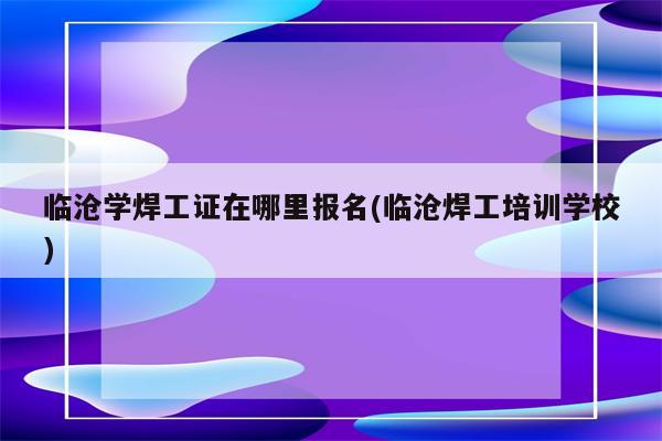 临沧学焊工证在哪里报名(临沧焊工培训学校)