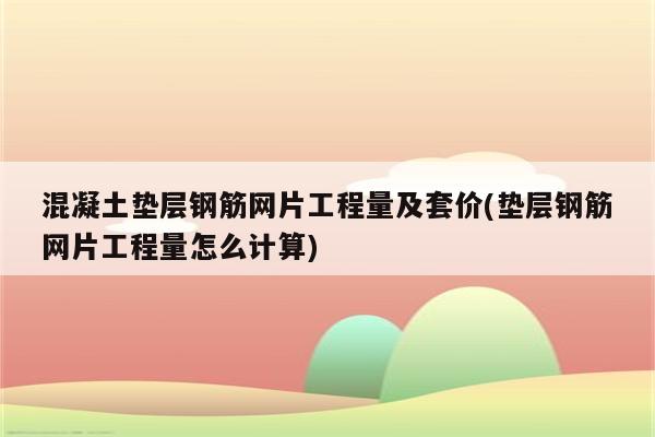 混凝土垫层钢筋网片工程量及套价(垫层钢筋网片工程量怎么计算)