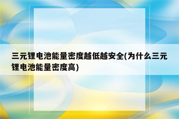 三元锂电池能量密度越低越安全(为什么三元锂电池能量密度高)