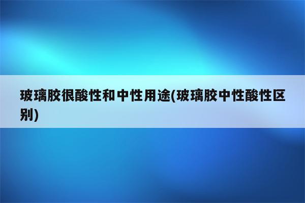 玻璃胶很酸性和中性用途(玻璃胶中性酸性区别)