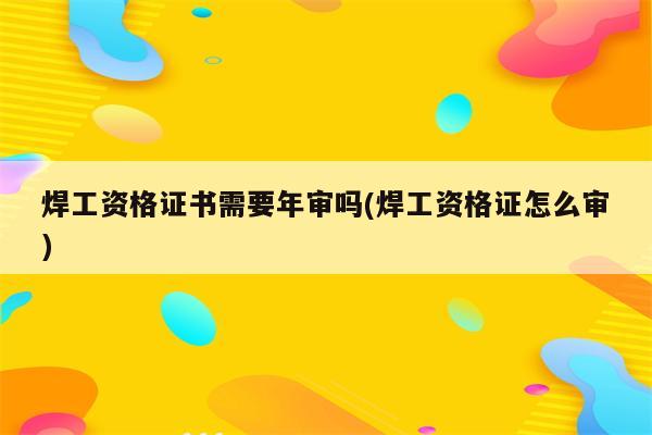 焊工资格证书需要年审吗(焊工资格证怎么审)