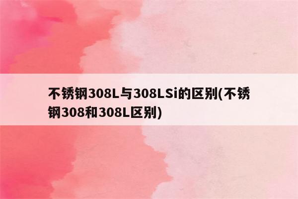 不锈钢308L与308LSi的区别(不锈钢308和308L区别)