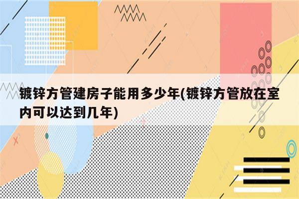 镀锌方管建房子能用多少年(镀锌方管放在室内可以达到几年)