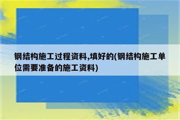 钢结构施工过程资料,填好的(钢结构施工单位需要准备的施工资料)