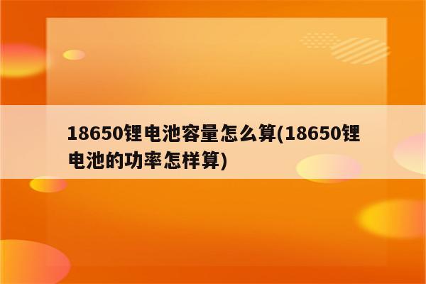 18650锂电池容量怎么算(18650锂电池的功率怎样算)