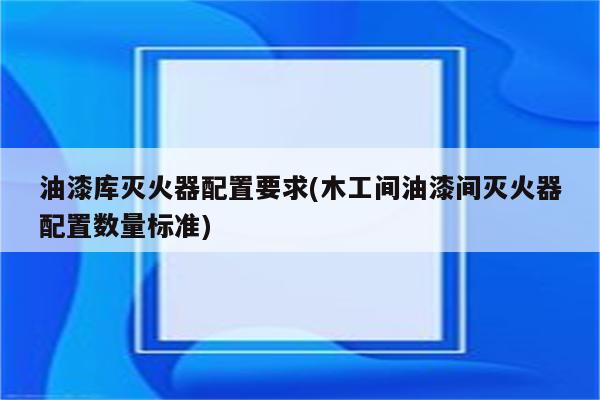 油漆库灭火器配置要求(木工间油漆间灭火器配置数量标准)