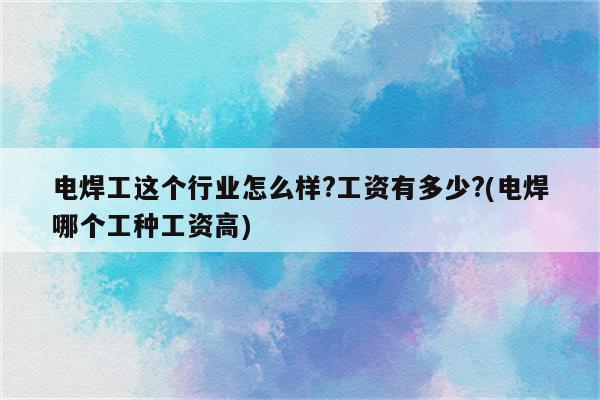 电焊工这个行业怎么样?工资有多少?(电焊哪个工种工资高)