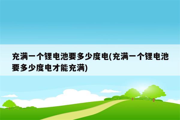 充满一个锂电池要多少度电(充满一个锂电池要多少度电才能充满)