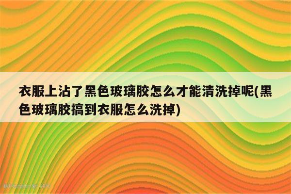 衣服上沾了黑色玻璃胶怎么才能清洗掉呢(黑色玻璃胶搞到衣服怎么洗掉)