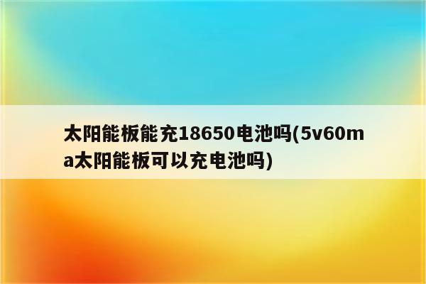 太阳能板能充18650电池吗(5v60ma太阳能板可以充电池吗)