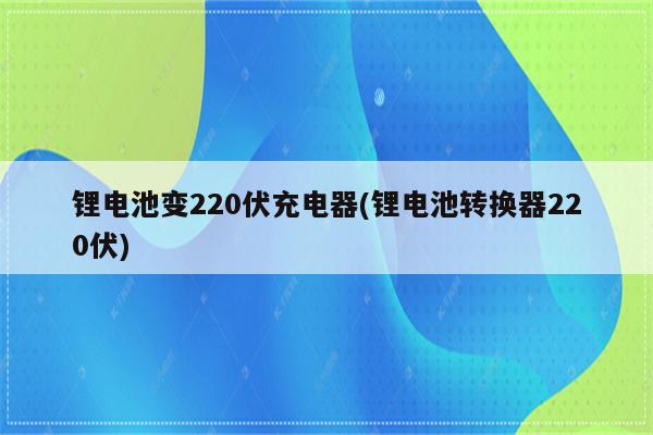 锂电池变220伏充电器(锂电池转换器220伏)