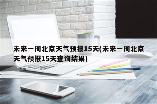 未来一周北京天气预报15天(未来一周北京天气预报15天查询结果)