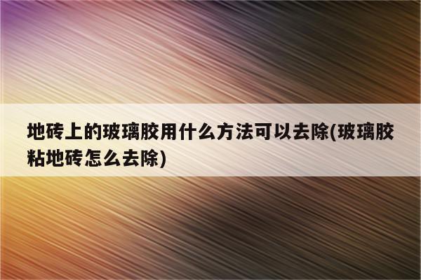 地砖上的玻璃胶用什么方法可以去除(玻璃胶粘地砖怎么去除)