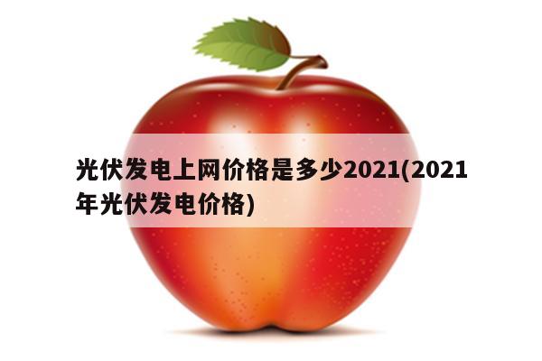 光伏发电上网价格是多少2021(2021年光伏发电价格)