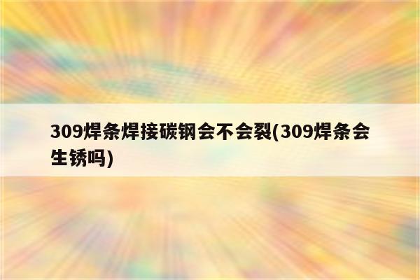 309焊条焊接碳钢会不会裂(309焊条会生锈吗)