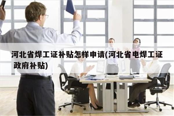 河北省焊工证补贴怎样申请(河北省电焊工证 政府补贴)